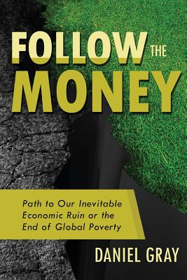 Follow the Money: Path to Our Inevitable Economic Ruin or the End of Global Poverty - Gray, Daniel