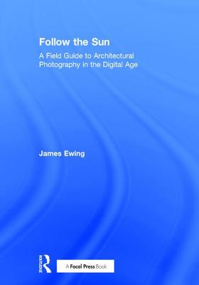 Follow the Sun: A Field Guide to Architectural Photography in the Digital Age - Ewing, James