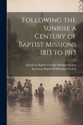 Following the Sunrise a Century of Baptist Missions 1813 to 1913 - American Baptist Publication Society (Creator), and American Baptist Foreign Mission Soci (Creator)