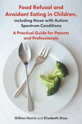 Food Refusal and Avoidant Eating in Children, Including Those with Autism Spectrum Conditions: A Practical Guide for Parents and Professionals - Harris, Gillian, and Shea, Elizabeth