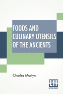 Foods And Culinary Utensils Of The Ancients: Compiled From Standard Historical Works By Charles Martyn.
