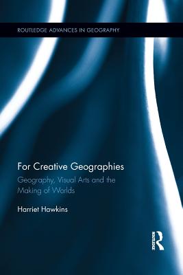 For Creative Geographies: Geography, Visual Arts and the Making of Worlds - Hawkins, Harriet