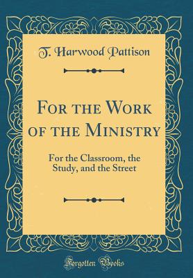 For the Work of the Ministry: For the Classroom, the Study, and the Street (Classic Reprint) - Pattison, T Harwood