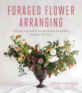 Foraged Flower Arranging: A Step-By-Step Guide to Creating Stunning Arrangements from Local, Wild Plants