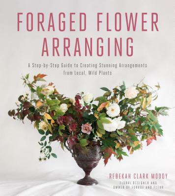 Foraged Flower Arranging: A Step-By-Step Guide to Creating Stunning Arrangements from Local, Wild Plants - Clark Moody, Rebekah