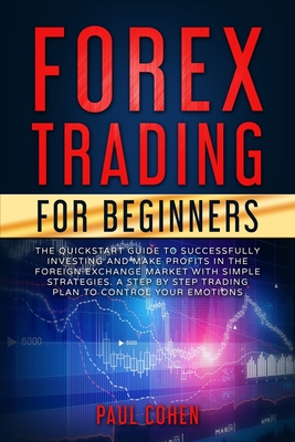 Forex Trading for Beginners: The QuickStart Guide to Successfully Investing and Make Profits in the Foreign Exchange Market with Simple Strategies. A Step by Step Trading Plan to Control Your Emotions - Cohen, Paul