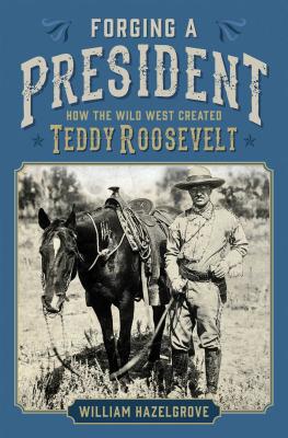 Forging a President: How the Wild West Created Teddy Roosevelt - Hazelgrove, William