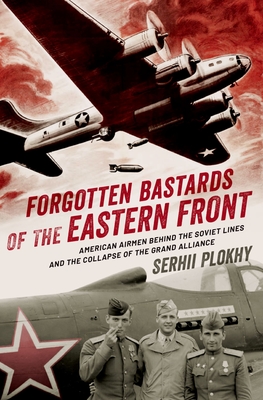 Forgotten Bastards of the Eastern Front: American Airmen Behind the Soviet Lines and the Collapse of the Grand Alliance - Plokhy, Serhii