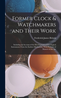 Former Clock & Watchmakers and Their Work: Including an Account of the Development of Horological Instruments From the Earliest Mechanism, With Portraits of Masters of the Art - Britten, Frederick James