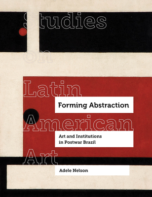 Forming Abstraction: Art and Institutions in Postwar Brazil Volume 5 - Nelson, Adele