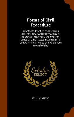 Forms of Civil Procedure: Adapted to Practice and Pleading Under the Code of Civil Procedure of the State of New York, and Under the Codes of Other States Having Similar Codes, With Full Notes and References to Authorities - Lansing, William