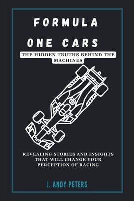 Formula One Cars: The Hidden Truths Behind the Machines: Revealing Stories and Insights That Will Change Your Perception of Racing - Peters, J Andy