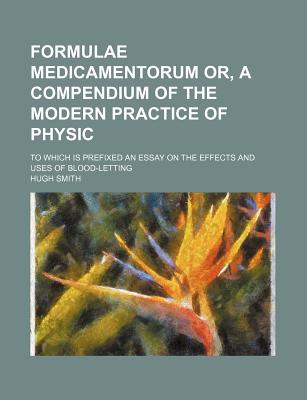 Formulae Medicamentorum Or, a Compendium of the Modern Practice of Physic: to Which Is Prefixed an Essay on the Effects and Uses of Blood-Letting - Smith, Hugh