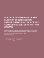 Fortieth Anniversary of the Election of Washington Parker Gregg as Clerk of the Common Council of the City of Boston: Celebrated by a Complimentary Banquet, Given by Past and Present Members of the Common Council, at the Hotel Vandome, June 7, 1882