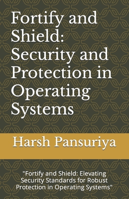 Fortify and Shield: Security and Protection in Operating Systems: "Fortify and Shield: Elevating Security Standards for Robust Protection in Operating Systems" - Pansuriya, Harsh, and Pansuriya P, Harsh Hasmukbhai