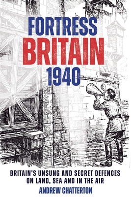 Fortress Britain 1940: Britain's Unsung and Secret Defences on Land, Sea and in the Air - Chatterton, Andrew