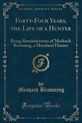 Forty-Four Years of the Life of a Hunter: Being Reminiscences of Meshach Browning, a Maryland Hunter (Classic Reprint) - Browning, Meshach