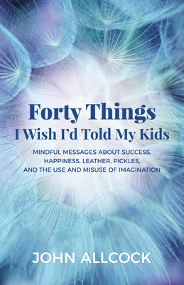 Forty Things I Wish I'd Told My Kids: Mindful Messages about Success, Happiness, Leather, Pickles, and the Use and Misuse of Imagination - Allcock, John