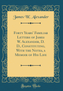 Forty Years' Familiar Letters of James W. Alexander, D. D., Constituting, with the Notes, a Memoir of His Life (Classic Reprint)