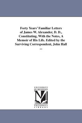 Forty Years' Familiar Letters of James W. Alexander, D. D., Constituting, With the Notes, A Memoir of His Life. Edited by the Surviving Correspondent, John Hall ... - Alexander, James W (James Waddel)