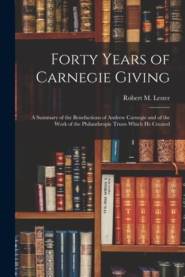 Forty Years of Carnegie Giving; a Summary of the Benefactions of Andrew Carnegie and of the Work of the Philanthropic Trusts Which He Created - Lester, Robert M (Robert Macdonald) (Creator)