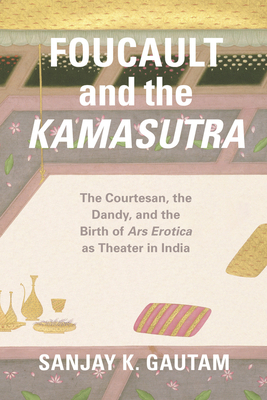 Foucault and the Kamasutra: The Courtesan, the Dandy, and the Birth of Ars Erotica as Theater in India - Gautam, Sanjay K