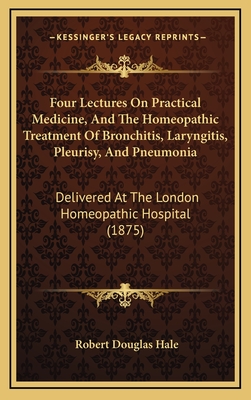 Four Lectures on Practical Medicine, and the Homeopathic Treatment of Bronchitis, Laryngitis, Pleurisy, and Pneumonia: Delivered at the London Homeopathic Hospital (1875) - Hale, Robert Douglas