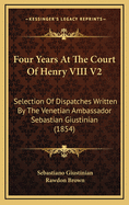 Four Years at the Court of Henry VIII V2: Selection of Dispatches Written by the Venetian Ambassador Sebastian Giustinian (1854)