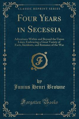 Four Years in Secessia: Adventures Within and Beyond the Union Lines; Embracing a Great Variety of Facts, Incidents, and Romance of the War (Classic Reprint) - Browne, Junius Henri