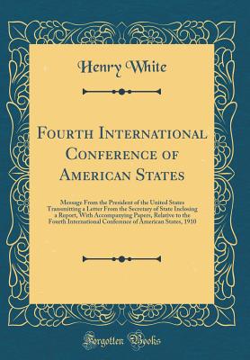 Fourth International Conference of American States: Message from the President of the United States Transmitting a Letter from the Secretary of State Inclosing a Report, with Accompanying Papers, Relative to the Fourth International Conference of American - White, Henry