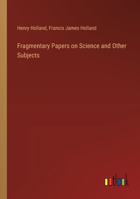 Fragmentary Papers on Science and Other Subjects - Holland, Henry, and Holland, Francis James