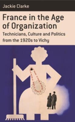 France in the Age of Organization: Factory, Home and Nation from the 1920s to Vichy - Clarke, Jackie