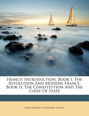 France: Introduction. Book I. the Revolution and Modern France. Book II. the Constitution and the Chief of State - John Edward Courtenay Bodley (Creator)