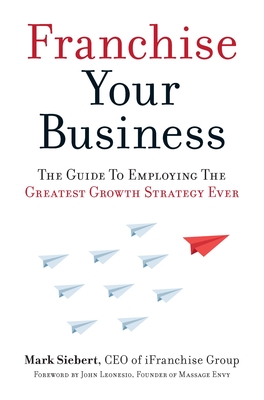 Franchise Your Business: The Guide to Employing the Greatest Growth Strategy Ever - Siebert, Mark, and Leonesio, John (Foreword by)