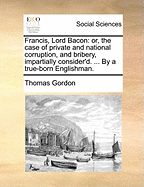 Francis, Lord Bacon, Or, the Case of Private and National Corruption and Bribery Impartially Consider'd ...