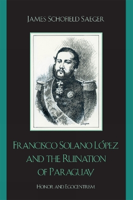 Francisco Solano Lpez and the Ruination of Paraguay: Honor and Egocentrism - Saeger, James Schofield