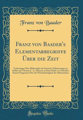 Franz Von Baader's Elementarbegriffe ?ber Die Zeit: Vorlesungen ?ber Philosophie Der Societ?t, Erl?uterungen Zu Stellen Aus Thomas V. A., Glossen Zu Einer Reihe Von Schriften Sammt Programm ?ber Die Wechselseitigkeit Der Alimentation - Baader, Franz von