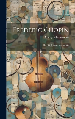 Frederic Chopin: His Life, Letters, and Works - Karasowski, Maurycy