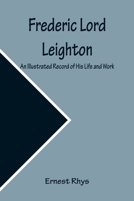 Frederic Lord Leighton An Illustrated Record of His Life and Work - Rhys