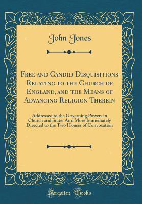 Free and Candid Disquisitions Relating to the Church of England, and the Means of Advancing Religion Therein: Addressed to the Governing Powers in Church and State; And More Immediately Directed to the Two Houses of Convocation (Classic Reprint) - Jones, John