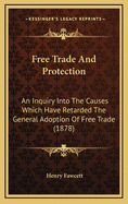 Free Trade and Protection. an Inquiry Into the Causes Which Have Retarded the General Adoption of Free Trade Since Its Introduction Into England