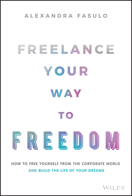 Freelance Your Way to Freedom: How to Free Yourself from the Corporate World and Build the Life of Your Dreams - Fasulo, Alexandra