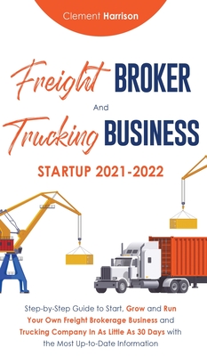 Freight Broker and Trucking Business Startup 2021-2022: Step-by-Step Guide to Start, Grow and Run Your Own Freight Brokerage Business and Trucking Company In As Little As 30 Days with the Most Up-to-Date Information - Harrison, Clement