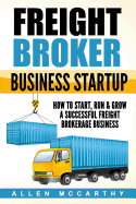 Freight Broker Business Startup: How to Start, Run & Grow a Successful Freight Brokerage Business