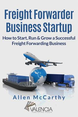 Freight Forwarder Business Startup: How to Start, Run & Grow a Successful Freight Forwarding Business - McCarthy, Allen