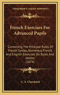 French Exercises for Advanced Pupils: Containing the Principal Rules of French Syntax, Numerous French and English Exercises on Rules and Idioms, and a Dictionary of Nearly Four Thousand Idiomatical Verbs and Sentences, Familiar Phrases, and Proverbs