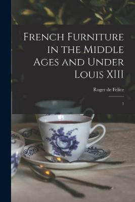 French Furniture in the Middle Ages and Under Louis XIII: 1 - Felice, Roger De