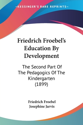 Friedrich Froebel's Education By Development: The Second Part Of The Pedagogics Of The Kindergarten (1899) - Froebel, Friedrich, and Jarvis, Josephine (Translated by)