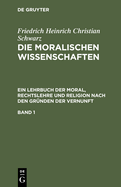 Friedrich Heinrich Christian Schwarz: Die Moralischen Wissenschaften. Ein Lehrbuch Der Moral, Rechtslehre Und Religion Nach Den Grnden Der Vernunft. Band 1