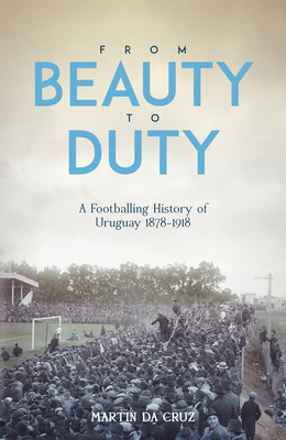 From Beauty to Duty: A Footballing History of Uruguay, 1878-1917 - Cruz, Martin da